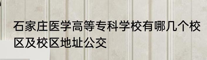 石家庄医学高等专科学校有哪几个校区及校区地址公交