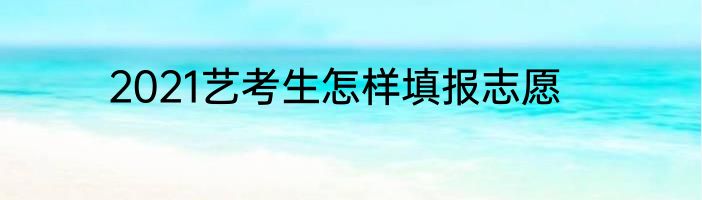 2021艺考生怎样填报志愿