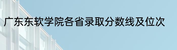 广东东软学院各省录取分数线及位次