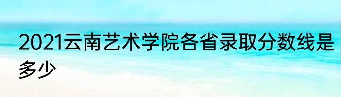 2021云南艺术学院各省录取分数线是多少