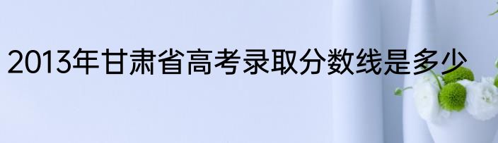 2013年甘肃省高考录取分数线是多少