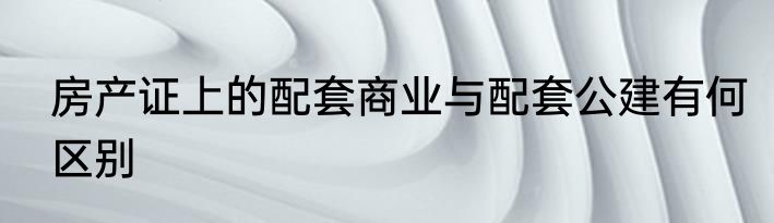 房产证上的配套商业与配套公建有何区别