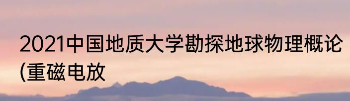 2021中国地质大学勘探地球物理概论(重磁电放