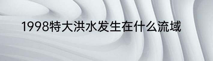 1998特大洪水发生在什么流域