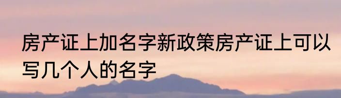 房产证上加名字新政策房产证上可以写几个人的名字