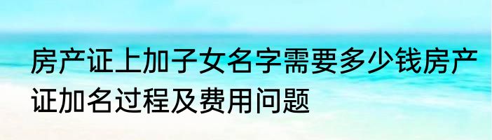 房产证上加子女名字需要多少钱房产证加名过程及费用问题