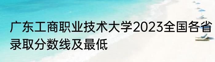 广东工商职业技术大学2023全国各省录取分数线及最低