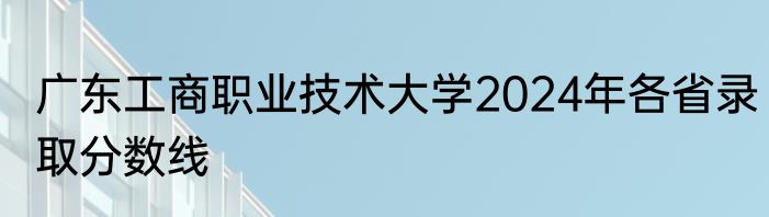 广东工商职业技术大学2024年各省录取分数线