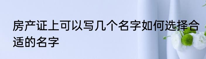 房产证上可以写几个名字如何选择合适的名字