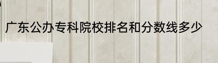 广东公办专科院校排名和分数线多少
