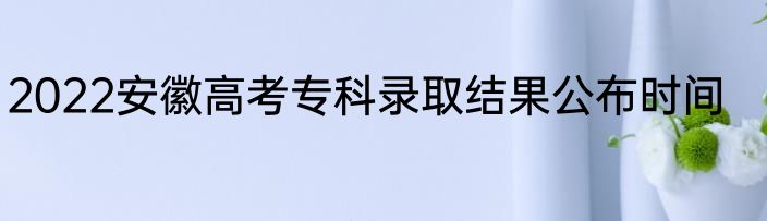 2022安徽高考专科录取结果公布时间