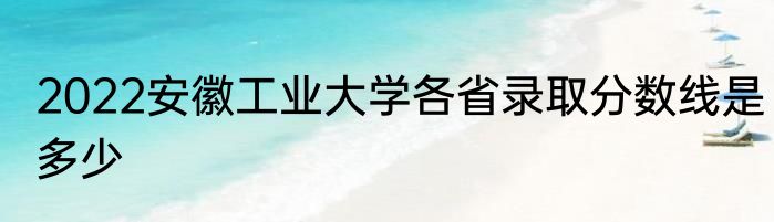 2022安徽工业大学各省录取分数线是多少