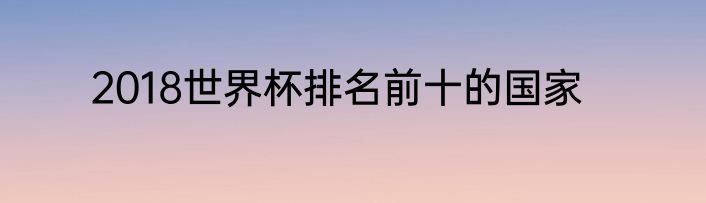 2018世界杯排名前十的国家