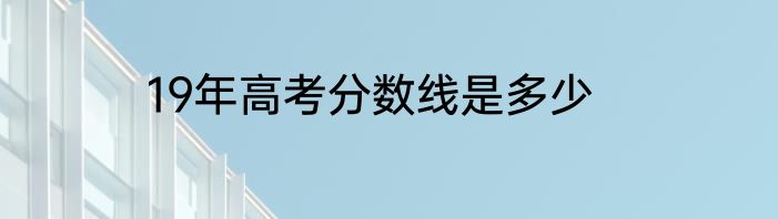 19年高考分数线是多少
