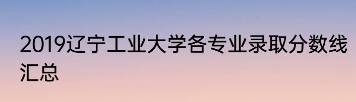 2019辽宁工业大学各专业录取分数线汇总