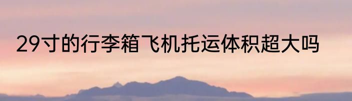 29寸的行李箱飞机托运体积超大吗