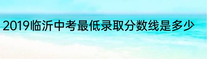 2019临沂中考最低录取分数线是多少