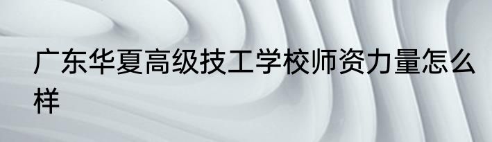 广东华夏高级技工学校师资力量怎么样
