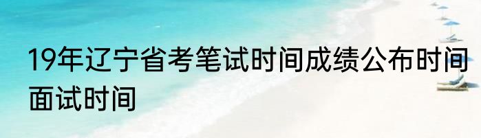 19年辽宁省考笔试时间成绩公布时间面试时间