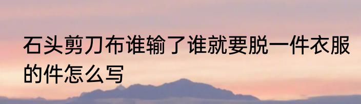 石头剪刀布谁输了谁就要脱一件衣服的件怎么写
