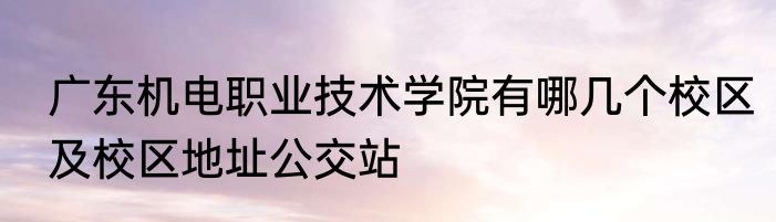 广东机电职业技术学院有哪几个校区及校区地址公交站