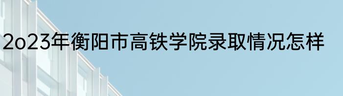 2o23年衡阳市高铁学院录取情况怎样