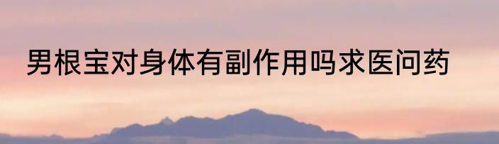 男根宝对身体有副作用吗求医问药