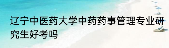 辽宁中医药大学中药药事管理专业研究生好考吗