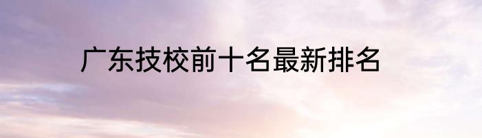 广东技校前十名最新排名