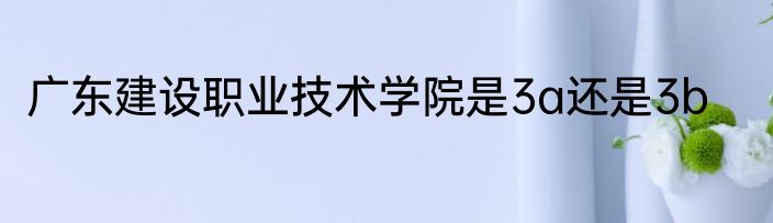广东建设职业技术学院是3a还是3b