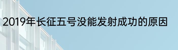 2019年长征五号没能发射成功的原因