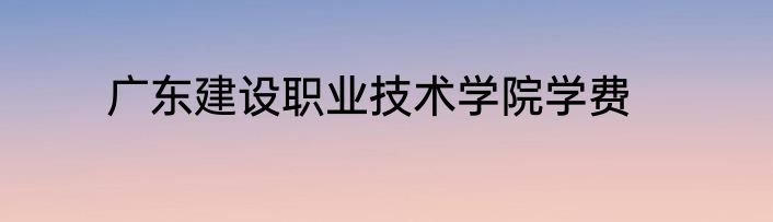 广东建设职业技术学院学费