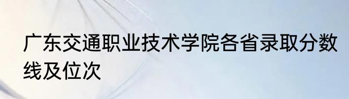 广东交通职业技术学院各省录取分数线及位次