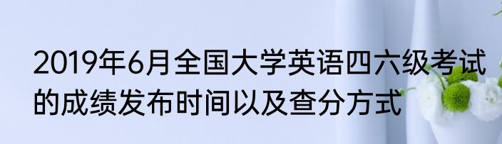 2019年6月全国大学英语四六级考试的成绩发布时间以及查分方式