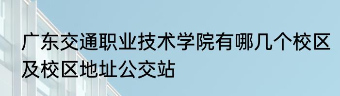 广东交通职业技术学院有哪几个校区及校区地址公交站
