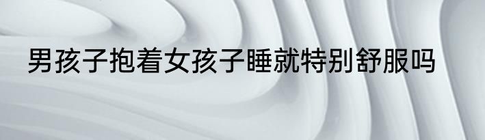 男孩子抱着女孩子睡就特别舒服吗