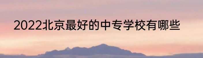 2022北京最好的中专学校有哪些
