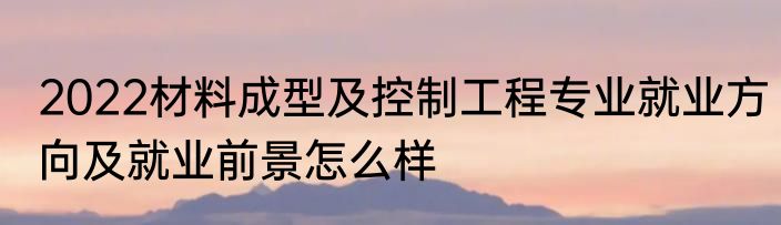 2022材料成型及控制工程专业就业方向及就业前景怎么样