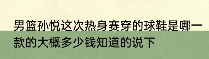 男篮孙悦这次热身赛穿的球鞋是哪一款的大概多少钱知道的说下