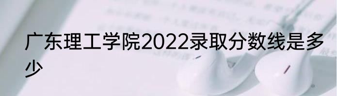 广东理工学院2022录取分数线是多少