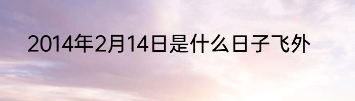 2014年2月14日是什么日子飞外