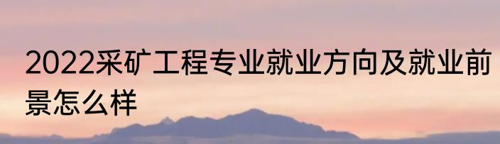 2022采矿工程专业就业方向及就业前景怎么样