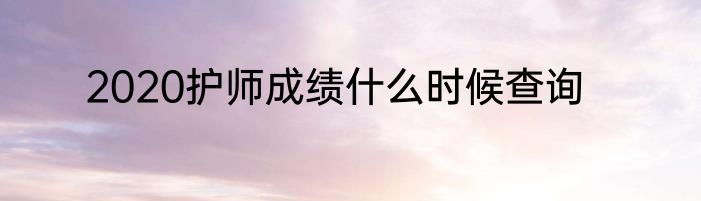 2020护师成绩什么时候查询
