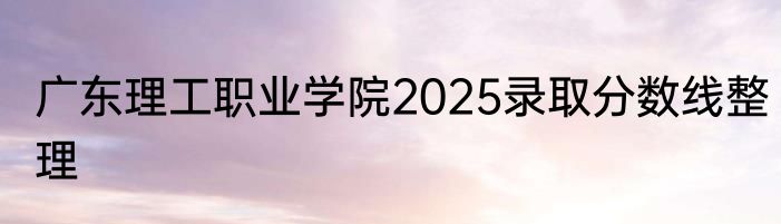 广东理工职业学院2025录取分数线整理