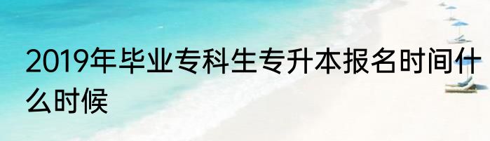 2019年毕业专科生专升本报名时间什么时候