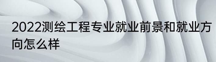 2022测绘工程专业就业前景和就业方向怎么样
