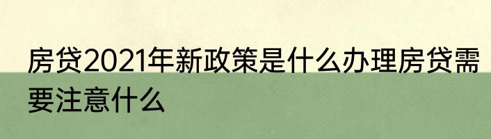 房贷2021年新政策是什么办理房贷需要注意什么