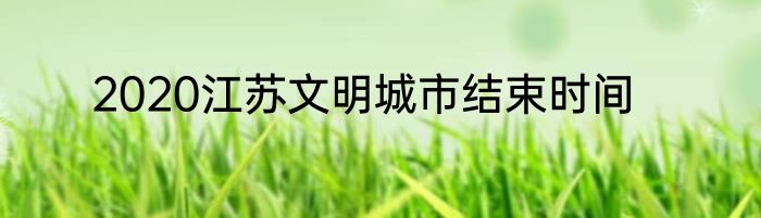 2020江苏文明城市结束时间