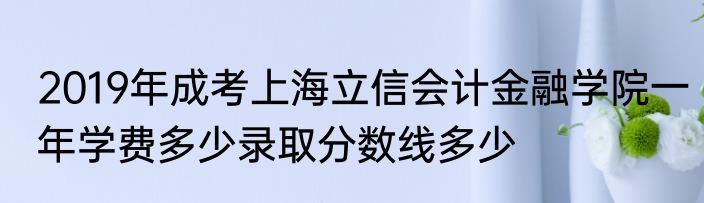 2019年成考上海立信会计金融学院一年学费多少录取分数线多少