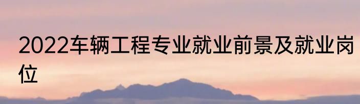2022车辆工程专业就业前景及就业岗位